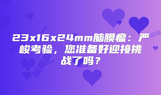 23x16x24mm脑膜瘤：严峻考验，您准备好迎接挑战了吗？