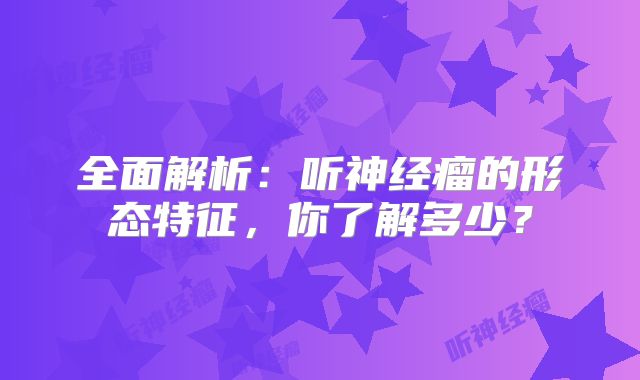 全面解析：听神经瘤的形态特征，你了解多少？