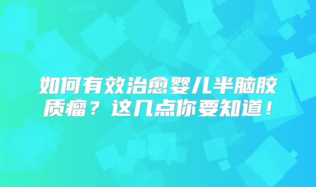 如何有效治愈婴儿半脑胶质瘤？这几点你要知道！