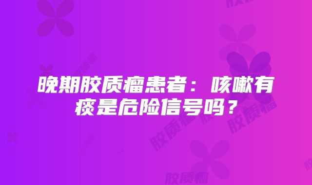 晚期胶质瘤患者：咳嗽有痰是危险信号吗？