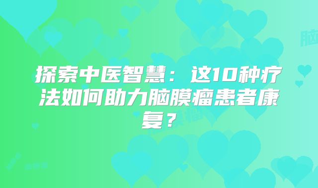 探索中医智慧：这10种疗法如何助力脑膜瘤患者康复？