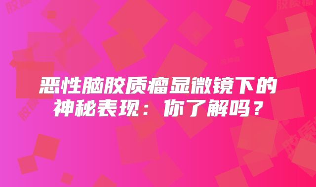 恶性脑胶质瘤显微镜下的神秘表现：你了解吗？