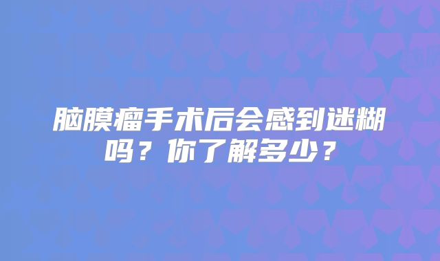脑膜瘤手术后会感到迷糊吗？你了解多少？