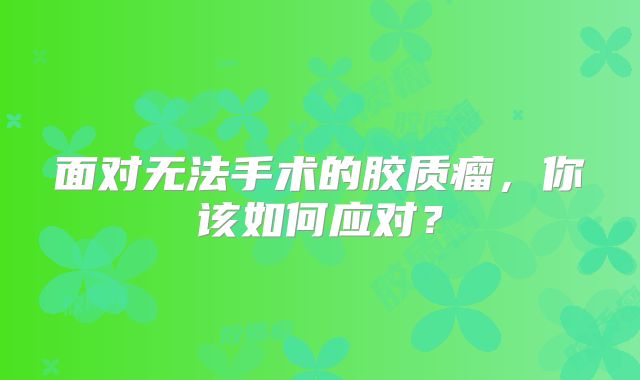 面对无法手术的胶质瘤，你该如何应对？
