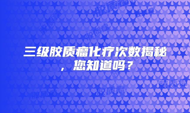 三级胶质瘤化疗次数揭秘，您知道吗？