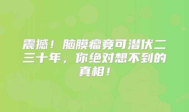 震撼！脑膜瘤竟可潜伏二三十年，你绝对想不到的真相！