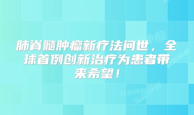 肺脊髓肿瘤新疗法问世，全球首例创新治疗为患者带来希望！