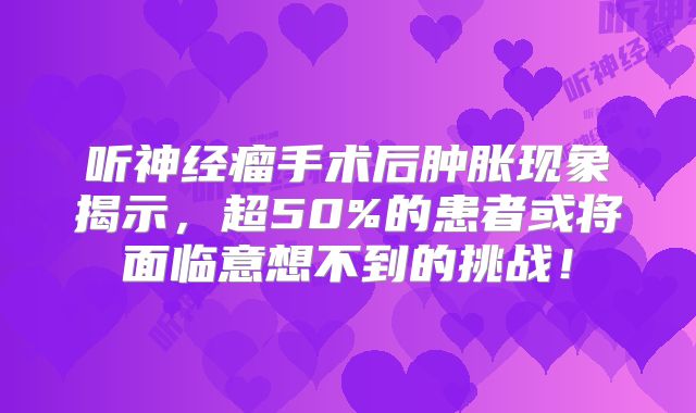 听神经瘤手术后肿胀现象揭示，超50%的患者或将面临意想不到的挑战！