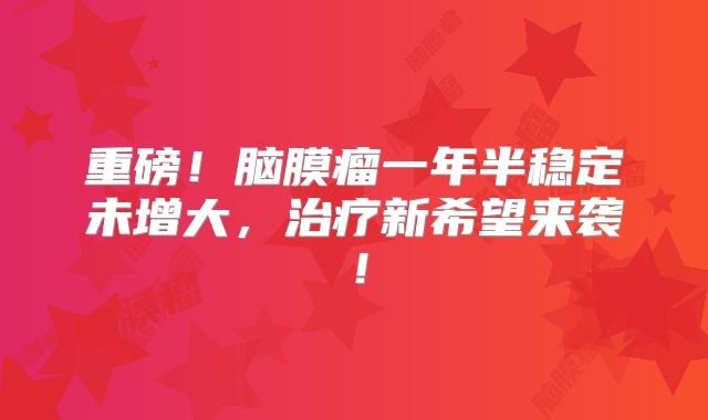 重磅！脑膜瘤一年半稳定未增大，治疗新希望来袭！