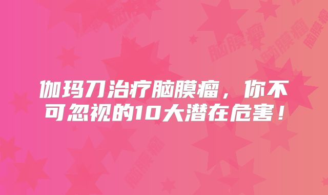 伽玛刀治疗脑膜瘤，你不可忽视的10大潜在危害！