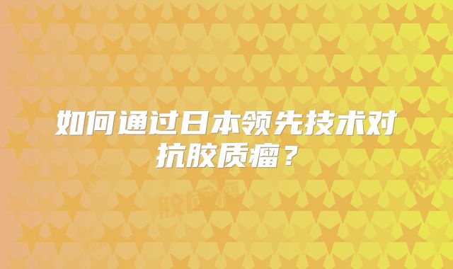如何通过日本领先技术对抗胶质瘤？