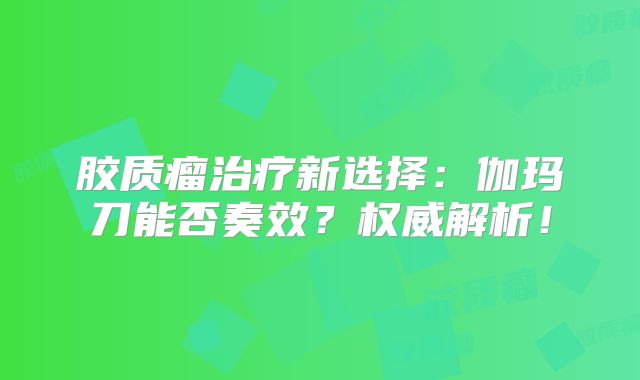 胶质瘤治疗新选择：伽玛刀能否奏效？权威解析！