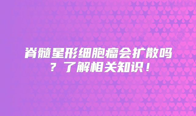 脊髓星形细胞瘤会扩散吗？了解相关知识！