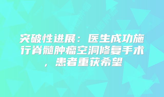 突破性进展：医生成功施行脊髓肿瘤空洞修复手术，患者重获希望