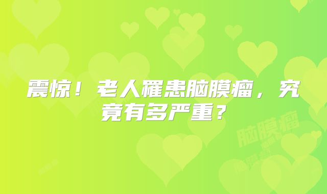 震惊！老人罹患脑膜瘤，究竟有多严重？