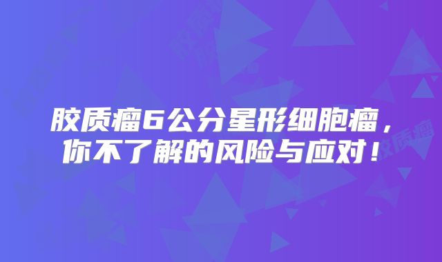 胶质瘤6公分星形细胞瘤，你不了解的风险与应对！