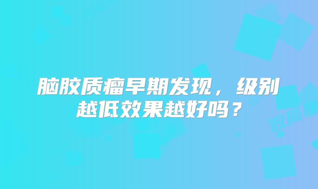 脑胶质瘤早期发现，级别越低效果越好吗？