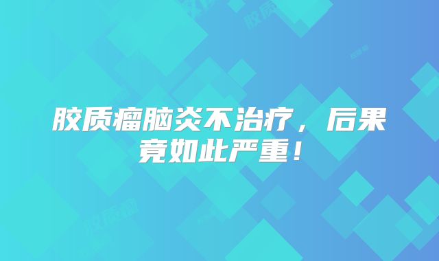 胶质瘤脑炎不治疗，后果竟如此严重！