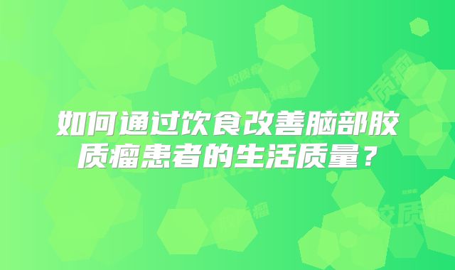 如何通过饮食改善脑部胶质瘤患者的生活质量？