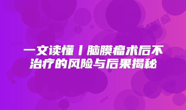 一文读懂丨脑膜瘤术后不治疗的风险与后果揭秘