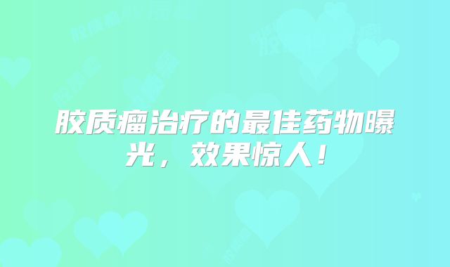 胶质瘤治疗的最佳药物曝光，效果惊人！