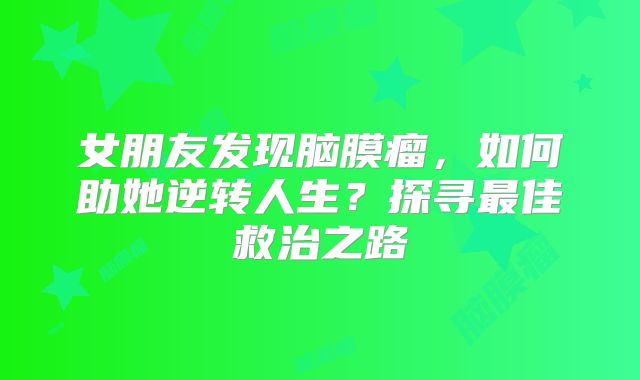 女朋友发现脑膜瘤，如何助她逆转人生？探寻最佳救治之路