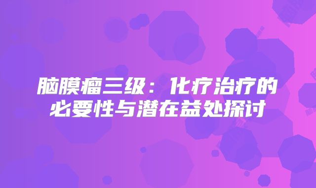 脑膜瘤三级：化疗治疗的必要性与潜在益处探讨