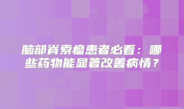 脑部脊索瘤患者必看：哪些药物能显著改善病情？