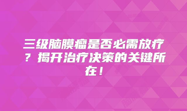 三级脑膜瘤是否必需放疗？揭开治疗决策的关键所在！
