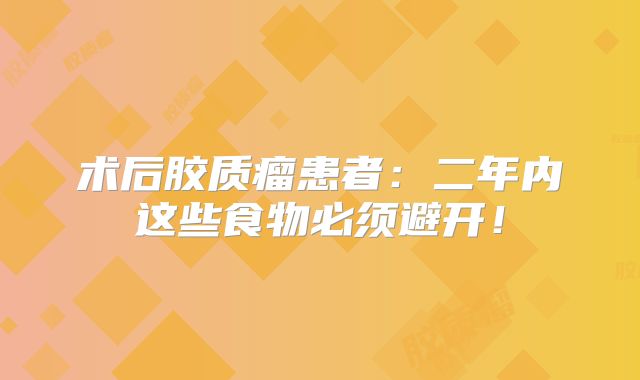 术后胶质瘤患者：二年内这些食物必须避开！