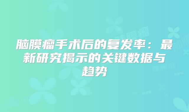 脑膜瘤手术后的复发率：最新研究揭示的关键数据与趋势