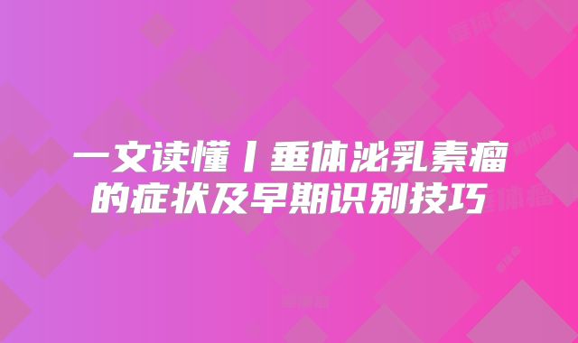 一文读懂丨垂体泌乳素瘤的症状及早期识别技巧