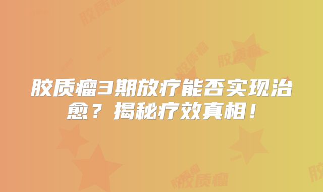 胶质瘤3期放疗能否实现治愈？揭秘疗效真相！