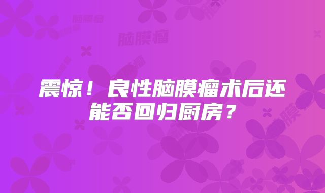 震惊！良性脑膜瘤术后还能否回归厨房？