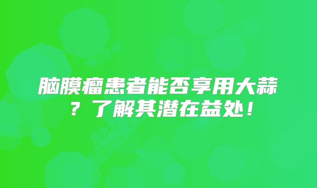 脑膜瘤患者能否享用大蒜？了解其潜在益处！