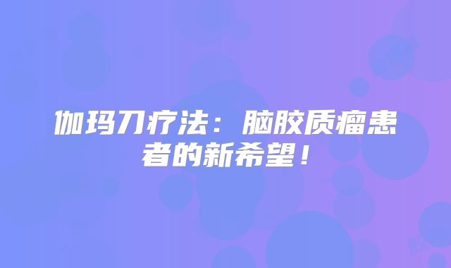 伽玛刀疗法：脑胶质瘤患者的新希望！