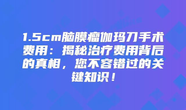 1.5cm脑膜瘤伽玛刀手术费用：揭秘治疗费用背后的真相，您不容错过的关键知识！