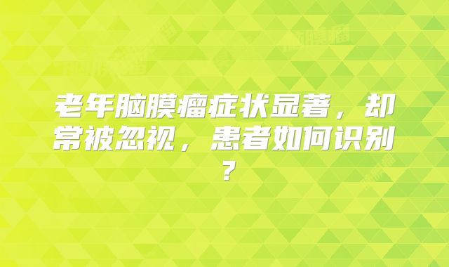 老年脑膜瘤症状显著，却常被忽视，患者如何识别？