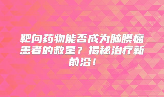 靶向药物能否成为脑膜瘤患者的救星？揭秘治疗新前沿！