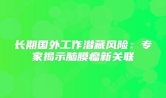 长期国外工作潜藏风险：专家揭示脑膜瘤新关联