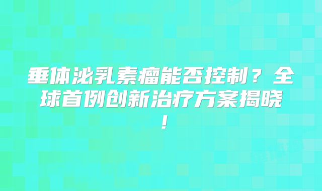 垂体泌乳素瘤能否控制？全球首例创新治疗方案揭晓！