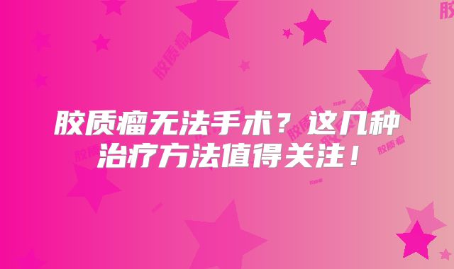 胶质瘤无法手术？这几种治疗方法值得关注！