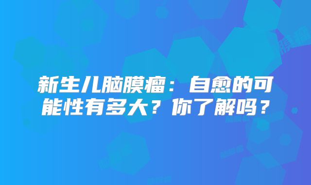 新生儿脑膜瘤：自愈的可能性有多大？你了解吗？