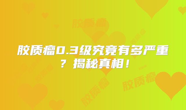 胶质瘤0.3级究竟有多严重？揭秘真相！