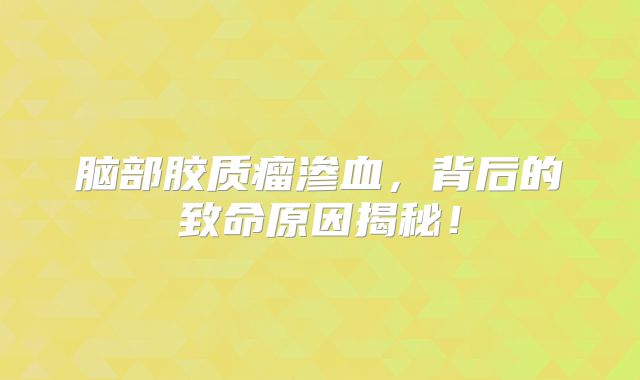 脑部胶质瘤渗血，背后的致命原因揭秘！
