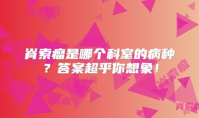 脊索瘤是哪个科室的病种？答案超乎你想象！
