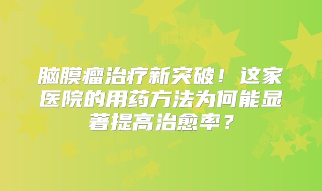 脑膜瘤治疗新突破！这家医院的用药方法为何能显著提高治愈率？