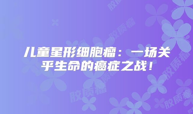 儿童星形细胞瘤：一场关乎生命的癌症之战！