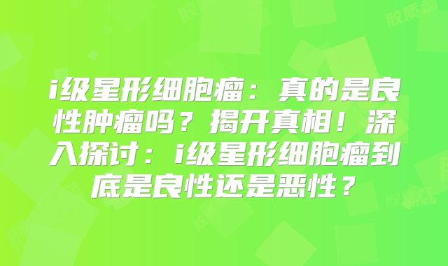 i级星形细胞瘤：真的是良性肿瘤吗？揭开真相！深入探讨：i级星形细胞瘤到底是良性还是恶性？