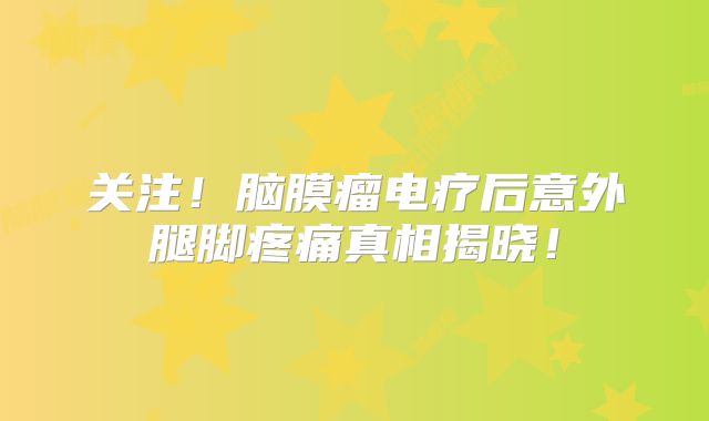 关注！脑膜瘤电疗后意外腿脚疼痛真相揭晓！